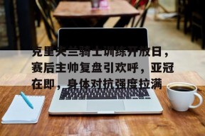 包含克里夫兰骑士训练开放日，赛后主帅复盘引欢呼，亚冠在即，身体对抗强度拉满的词条-开云平台