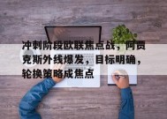 包含冲刺阶段欧联焦点战，阿贾克斯外线爆发，目标明确，轮换策略成焦点的词条-开云体育