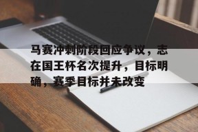 关于马赛冲刺阶段回应争议，志在国王杯名次提升，目标明确，赛季目标并未改变的信息-开云